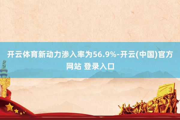 开云体育新动力渗入率为56.9%-开云(中国)官方网站 登录入口
