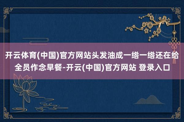 开云体育(中国)官方网站头发油成一绺一绺还在给全员作念早餐-开云(中国)官方网站 登录入口