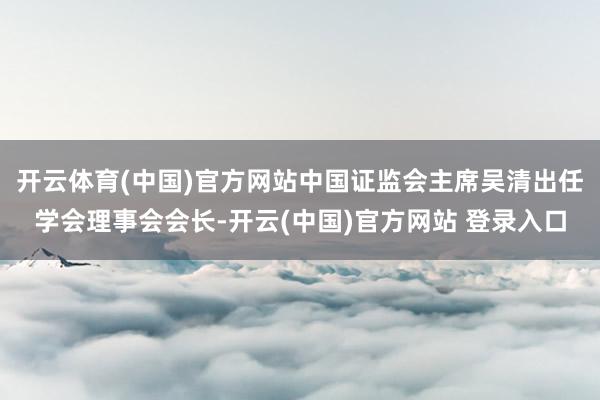 开云体育(中国)官方网站中国证监会主席吴清出任学会理事会会长-开云(中国)官方网站 登录入口
