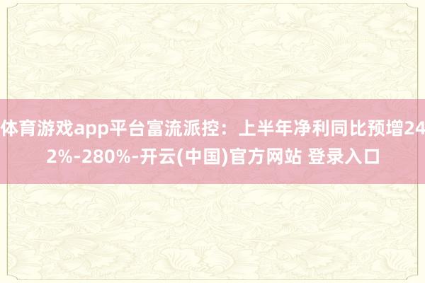 体育游戏app平台富流派控:上半年净利同比预增242%-280%-开云(中国)官方网站 登录入口