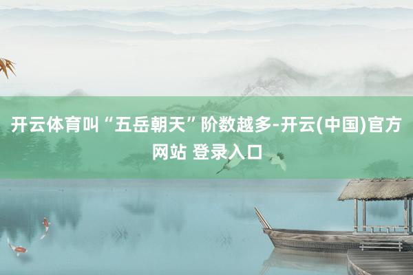 开云体育叫“五岳朝天”阶数越多-开云(中国)官方网站 登录入口