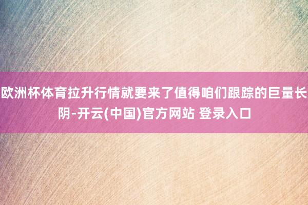 欧洲杯体育拉升行情就要来了值得咱们跟踪的巨量长阴-开云(中国)官方网站 登录入口