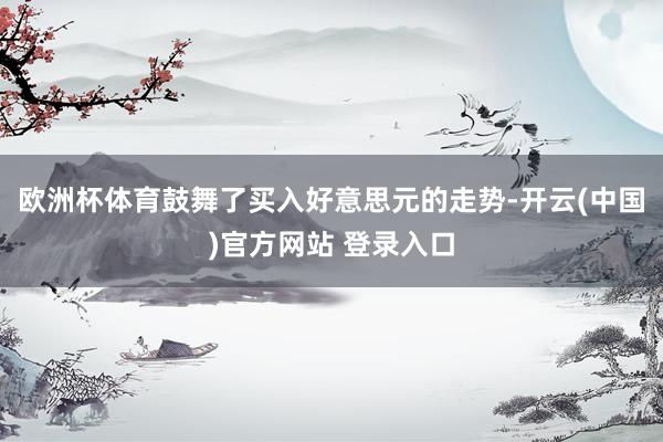欧洲杯体育鼓舞了买入好意思元的走势-开云(中国)官方网站 登录入口