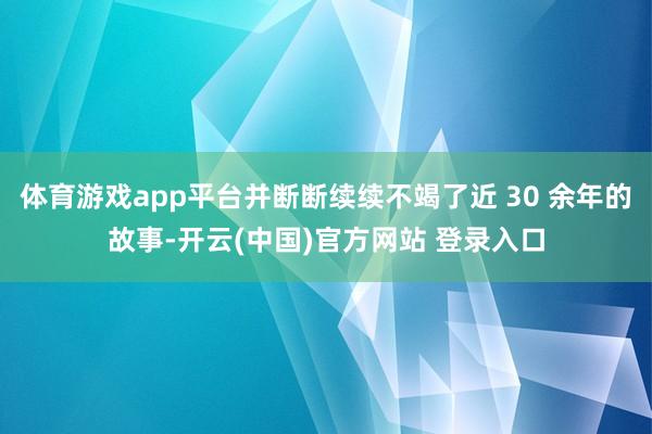 体育游戏app平台并断断续续不竭了近 30 余年的故事-开云(中国)官方网站 登录入口