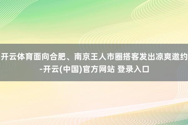 开云体育面向合肥、南京王人市圈搭客发出凉爽邀约-开云(中国)官方网站 登录入口