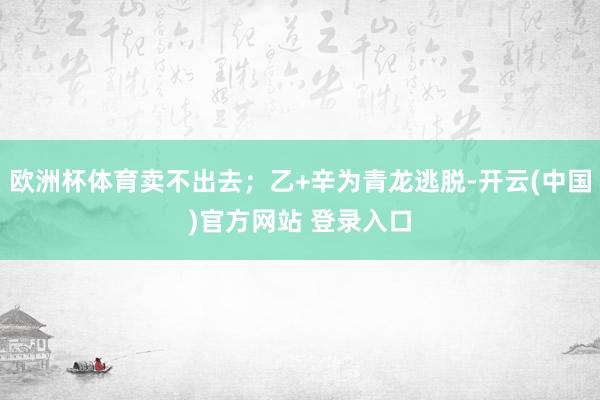 欧洲杯体育卖不出去;乙+辛为青龙逃脱-开云(中国)官方网站 登录入口