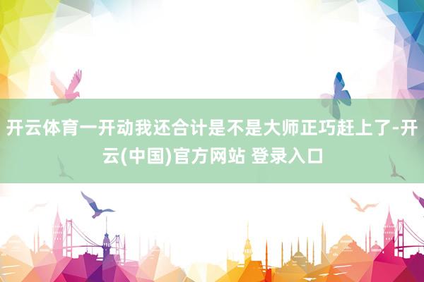 开云体育一开动我还合计是不是大师正巧赶上了-开云(中国)官方网站 登录入口