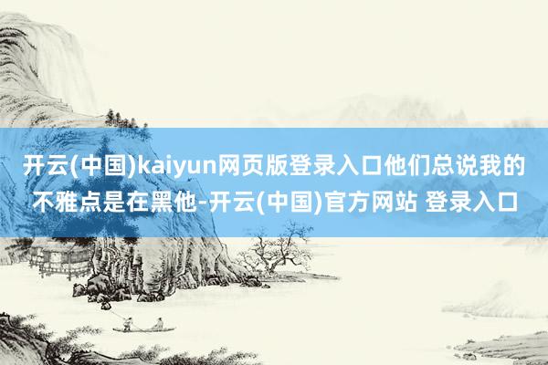 开云(中国)kaiyun网页版登录入口他们总说我的不雅点是在黑他-开云(中国)官方网站 登录入口
