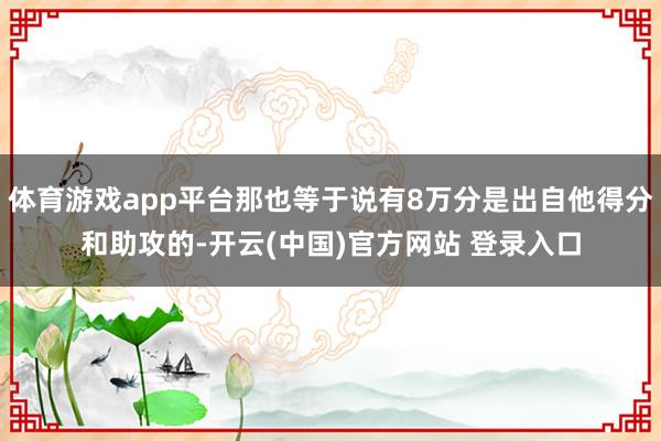 体育游戏app平台那也等于说有8万分是出自他得分和助攻的-开云(中国)官方网站 登录入口