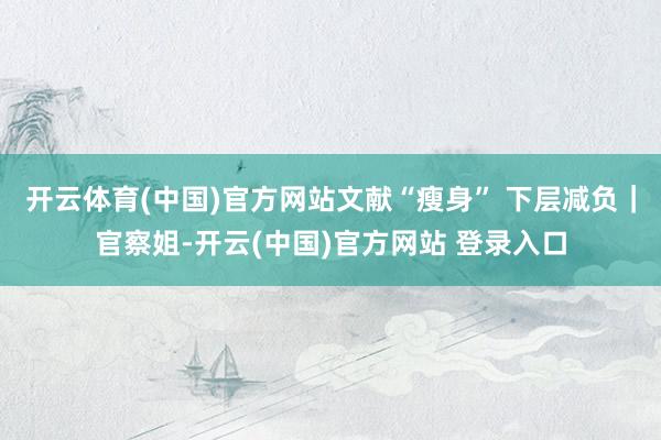 开云体育(中国)官方网站文献“瘦身” 下层减负｜官察姐-开云(中国)官方网站 登录入口