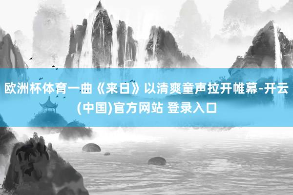 欧洲杯体育一曲《来日》以清爽童声拉开帷幕-开云(中国)官方网站 登录入口