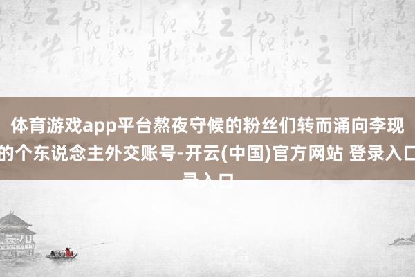 体育游戏app平台熬夜守候的粉丝们转而涌向李现的个东说念主外交账号-开云(中国)官方网站 登录入口