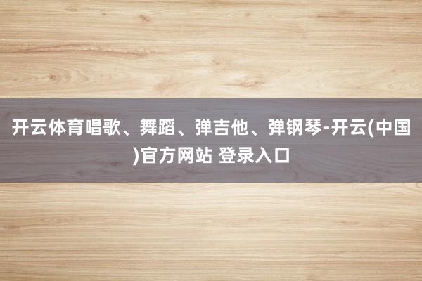 开云体育唱歌、舞蹈、弹吉他、弹钢琴-开云(中国)官方网站 登录入口