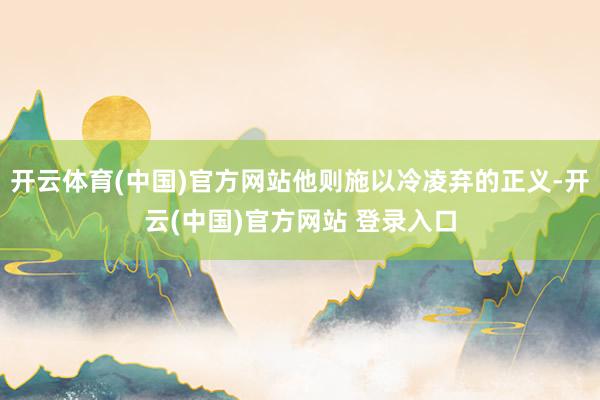 开云体育(中国)官方网站他则施以冷凌弃的正义-开云(中国)官方网站 登录入口