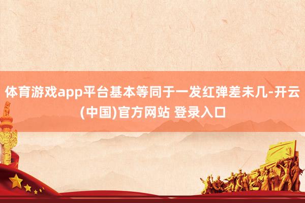 体育游戏app平台基本等同于一发红弹差未几-开云(中国)官方网站 登录入口
