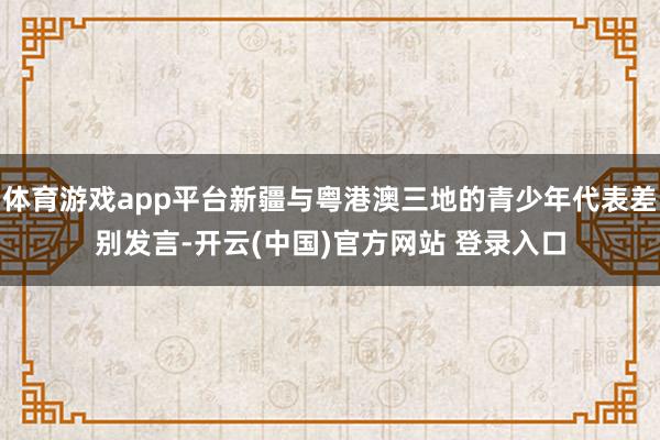 体育游戏app平台新疆与粤港澳三地的青少年代表差别发言-开云(中国)官方网站 登录入口