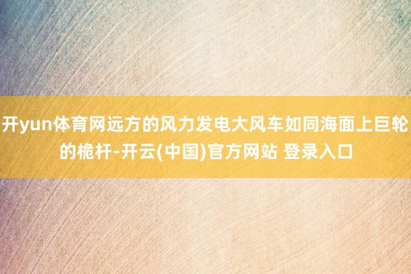 开yun体育网远方的风力发电大风车如同海面上巨轮的桅杆-开云(中国)官方网站 登录入口