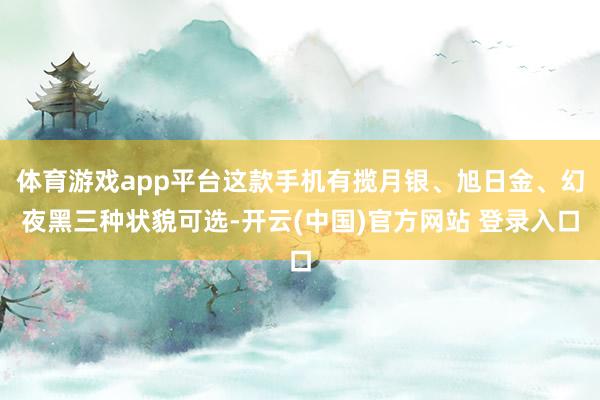 体育游戏app平台这款手机有揽月银、旭日金、幻夜黑三种状貌可选-开云(中国)官方网站 登录入口