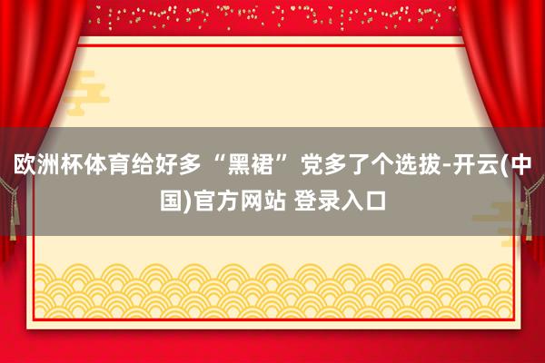 欧洲杯体育给好多 “黑裙” 党多了个选拔-开云(中国)官方网站 登录入口
