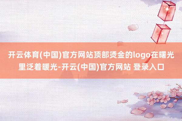 开云体育(中国)官方网站顶部烫金的logo在曙光里泛着暖光-开云(中国)官方网站 登录入口