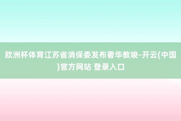 欧洲杯体育江苏省消保委发布奢华教唆-开云(中国)官方网站 登录入口