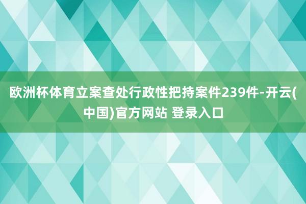 欧洲杯体育立案查处行政性把持案件239件-开云(中国)官方网站 登录入口