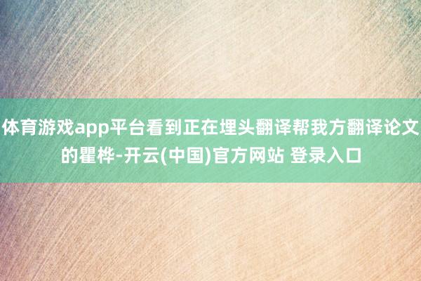 体育游戏app平台看到正在埋头翻译帮我方翻译论文的瞿桦-开云(中国)官方网站 登录入口