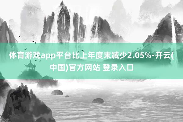 体育游戏app平台比上年度末减少2.05%-开云(中国)官方网站 登录入口