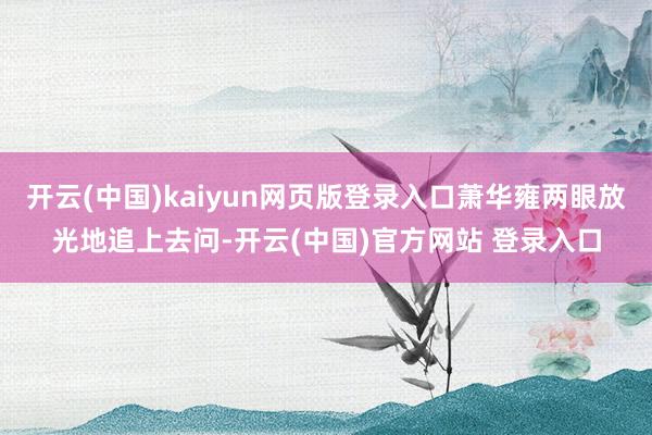 开云(中国)kaiyun网页版登录入口萧华雍两眼放光地追上去问-开云(中国)官方网站 登录入口