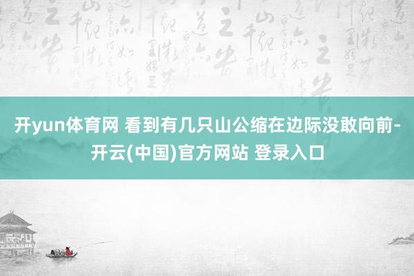 开yun体育网 看到有几只山公缩在边际没敢向前-开云(中国)官方网站 登录入口
