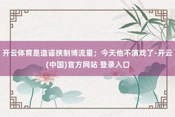 开云体育是造谣挟制博流量；今天他不演戏了-开云(中国)官方网站 登录入口