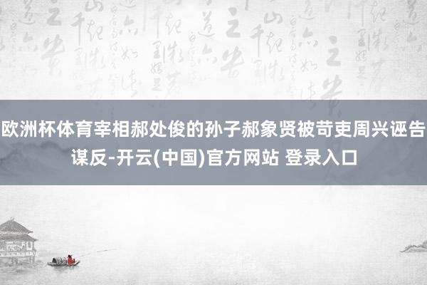 欧洲杯体育宰相郝处俊的孙子郝象贤被苛吏周兴诬告谋反-开云(中国)官方网站 登录入口