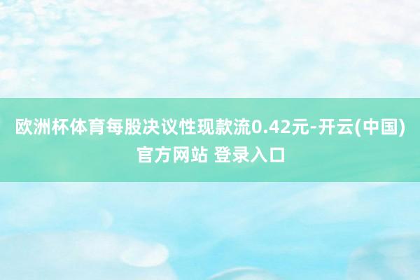 欧洲杯体育每股决议性现款流0.42元-开云(中国)官方网站 登录入口