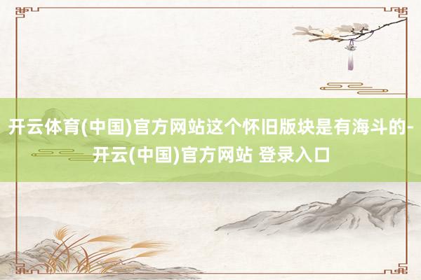 开云体育(中国)官方网站这个怀旧版块是有海斗的-开云(中国)官方网站 登录入口