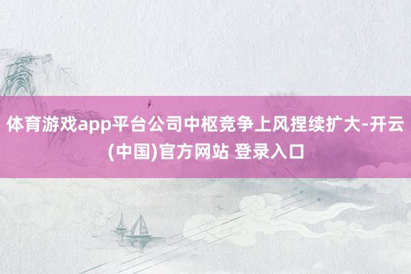体育游戏app平台公司中枢竞争上风捏续扩大-开云(中国)官方网站 登录入口