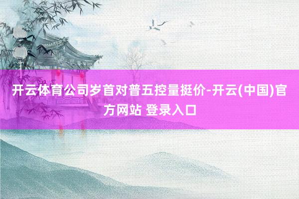 开云体育公司岁首对普五控量挺价-开云(中国)官方网站 登录入口