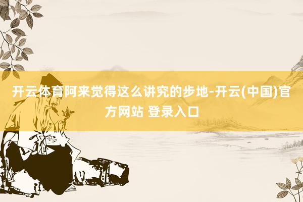 开云体育阿来觉得这么讲究的步地-开云(中国)官方网站 登录入口