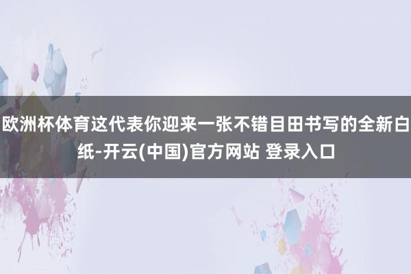 欧洲杯体育这代表你迎来一张不错目田书写的全新白纸-开云(中国)官方网站 登录入口