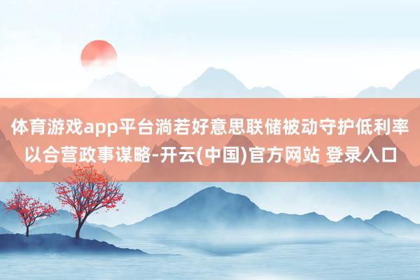 体育游戏app平台淌若好意思联储被动守护低利率以合营政事谋略-开云(中国)官方网站 登录入口