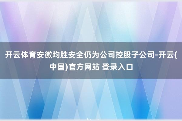 开云体育安徽均胜安全仍为公司控股子公司-开云(中国)官方网站 登录入口