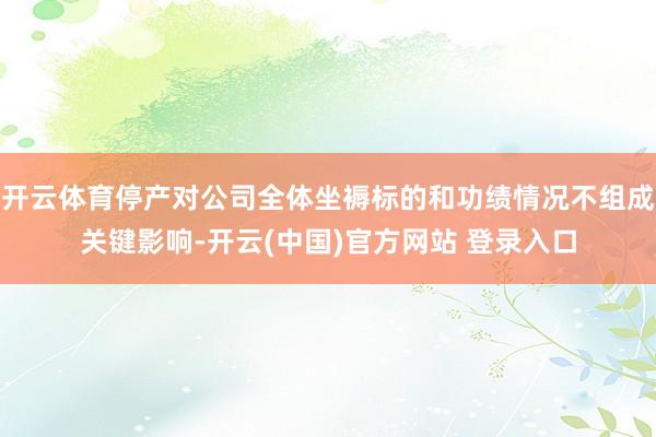 开云体育停产对公司全体坐褥标的和功绩情况不组成关键影响-开云(中国)官方网站 登录入口