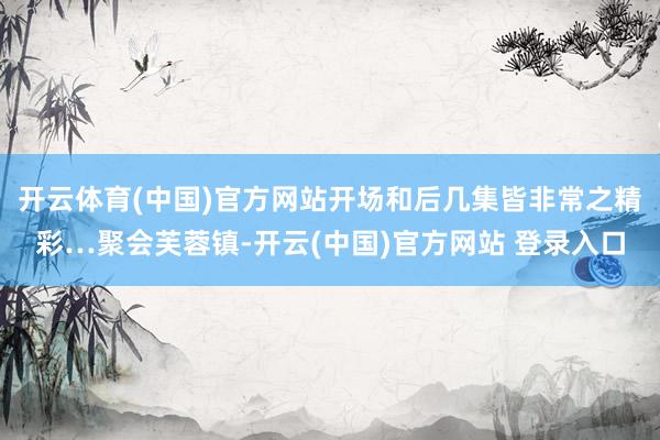 开云体育(中国)官方网站开场和后几集皆非常之精彩…聚会芙蓉镇-开云(中国)官方网站 登录入口