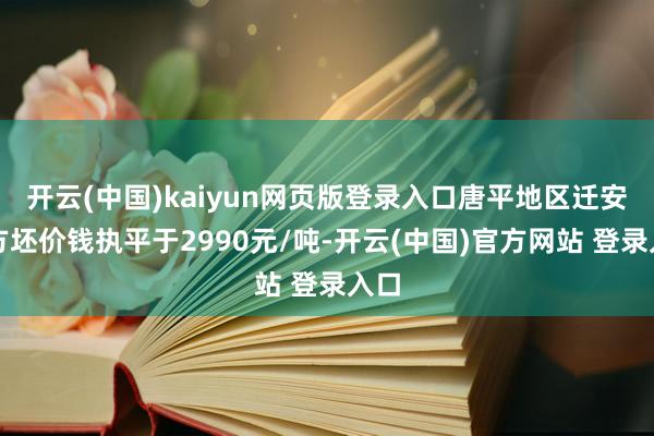 开云(中国)kaiyun网页版登录入口唐平地区迁安普方坯价钱执平于2990元/吨-开云(中国)官方网站 登录入口