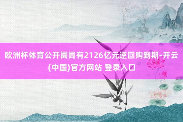 欧洲杯体育公开阛阓有2126亿元逆回购到期-开云(中国)官方网站 登录入口