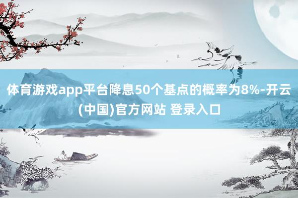 体育游戏app平台降息50个基点的概率为8%-开云(中国)官方网站 登录入口