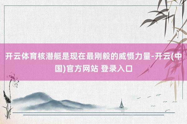 开云体育核潜艇是现在最刚毅的威慑力量-开云(中国)官方网站 登录入口