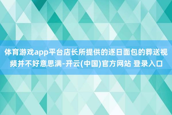 体育游戏app平台店长所提供的逐日面包的葬送视频并不好意思满-开云(中国)官方网站 登录入口