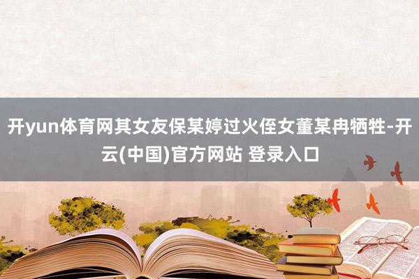 开yun体育网其女友保某婷过火侄女董某冉牺牲-开云(中国)官方网站 登录入口