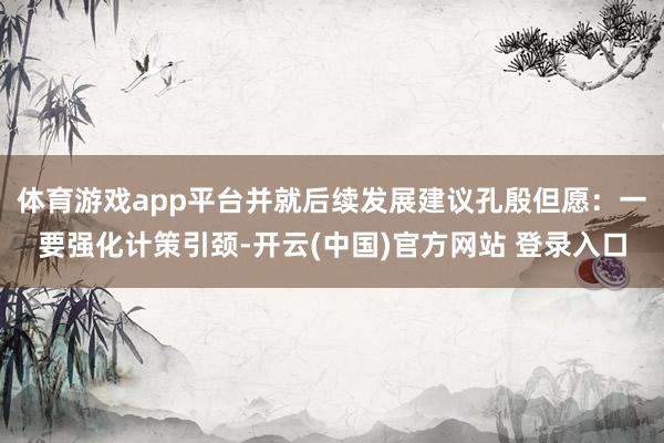 体育游戏app平台并就后续发展建议孔殷但愿：一要强化计策引颈-开云(中国)官方网站 登录入口