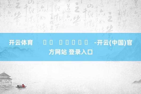开云体育      		  					  -开云(中国)官方网站 登录入口